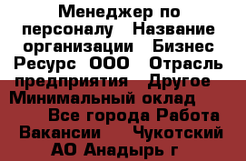 Менеджер по персоналу › Название организации ­ Бизнес Ресурс, ООО › Отрасль предприятия ­ Другое › Минимальный оклад ­ 35 000 - Все города Работа » Вакансии   . Чукотский АО,Анадырь г.